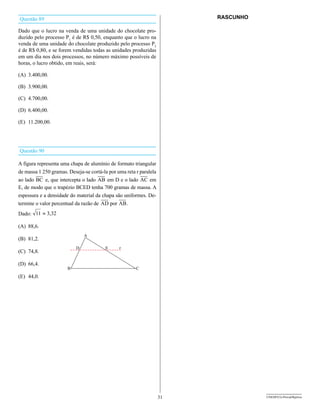 Questão 89                                                               RASCUNHO

Dado que o lucro na venda de uma unidade do chocolate pro-
duzido pelo processo P1 é de R$ 0,50, enquanto que o lucro na
venda de uma unidade do chocolate produzido pelo processo P2
é de R$ 0,80, e se forem vendidas todas as unidades produzidas
em um dia nos dois processos, no número máximo possíveis de
horas, o lucro obtido, em reais, será:

(A) 3.400,00.

(B) 3.900,00.

(C) 4.700,00.

(D) 6.400,00.

(E) 11.200,00.




Questão 90

A figura representa uma chapa de alumínio de formato triangular
de massa 1 250 gramas. Deseja-se cortá-la por uma reta r paralela
ao lado      e, que intercepta o lado    em D e o lado        em
E, de modo que o trapézio BCED tenha 700 gramas de massa. A
espessura e a densidade do material da chapa são uniformes. De-
termine o valor percentual da razão de    por     .
Dado: 11 » 3,32

(A) 88,6.

(B) 81,2.

(C) 74,8.

(D) 66,4.

(E) 44,0.




                                                                    31              UNESP/CG-ProvaObjetiva
 