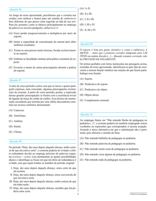 Questão 06                                                                (A) I e II.

                                                                          (B) II e III.
Ao longo do texto apresentado, percebemos que o cronista nos
conduz com sutileza e humor para um sentido de emburrecer                 (C) I, II e III.
bem diferente do que parece estar sugerido na fala de sua avó.
Para ele, portanto, como se observa principalmente no emprego             (D) I, III e IV.
da palavra no terceiro parágrafo, emburrecer é:
                                                                          (E) II, III e IV.
(A) Fazer perder progressivamente a inteligência por meio do
    esporte.

(B) Imitar a capacidade de concentração do animal para obter
    melhores resultados.                                                  Questão 09

(C) Tornar-se uma pessoa muito teimosa, focada exclusivamen-              O esporte é bom pra gente, fortalece o corpo e emburrece A
    te no esporte.                                                        MENTE. – Antes que o primeiro corredor indignado atire UM
                                                                          TÊNIS em minha direção (...) – Quando estamos correndo, não
(D) Embotar as faculdades mentais pela prática constante do es-           há PREvISãO dE PAgAMENTO.
    porte.
                                                                          Os termos grafados com letras maiúsculas nas passagens acima,
(E) Esvaziar a mente de outras preocupações durante a prática             extraídas do texto apresentado, identificam-se pelo fato de exer-
    do esporte.                                                           cerem a mesma função sintática nas orações de que fazem parte.
                                                                          Indique essa função:

                                                                          (A) Sujeito.
Questão 07
                                                                          (B) Predicativo do sujeito.
A série de cinco períodos curtos com que se inicia o quarto pará-
grafo expressa, num crescendo, algumas preocupações existen-              (C) Predicativo do objeto.
ciais do cronista. A partir do sexto período, porém, a expressão
dessas grandes preocupações se frustra com a ocorrência trivial           (D) Objeto direto.
da ligação da moça do cartão de crédito. Essa técnica de enume-
                                                                          (E) Complemento nominal.
ração ascendente que termina por uma súbita descendente cons-
titui um recurso estilístico denominado:

(A) Catacrese.

(B) Anticlímax.                                                           Questão 10

(C) Anáfora.                                                              Ao empregar lhufas em “Não entendo lhufas de pedagogia ou
                                                                          pediatria (...)”, o cronista poderia ter também empregado outros
(D) Símile.                                                               vocábulos ou expressões que correspondem à mesma acepção.
                                                                          Assinale a única alternativa em que a substituição não é perti-
(E) Clímax.                                                               nente, pois alteraria o sentido da frase:

                                                                          (A) Não entendo bulhufas de pedagogia ou pediatria.
Questão 08
                                                                          (B) Não entendo patavina de pedagogia ou pediatria.
No período “Hoje, dez anos depois daquele almoço, tenho certe-
                                                                          (C) Não entendo muita coisa de pedagogia ou pediatria.
za de que ela estava certa”, o cronista poderia ter evitado o efei-
to redundante devido ao emprego próximo de palavras cogna-                (D) Não entendo coisa alguma de pedagogia ou pediatria.
tas (certeza – certa). Leia atentamente as quatro possibilidades
abaixo e identifique as frases em que tal efeito de redundância é         (E) Não entendo nada de pedagogia ou pediatria.
evitado, sem que sejam traídos os sentidos do período original:
  I. Hoje, dez anos depois daquele almoço, estou certo de que
     ela acertou.
 II. Hoje, dez anos depois daquele almoço, estou convencido de
     que ela estava certa.
III. Hoje, dez anos depois daquele almoço, tenho certeza de que
     ela tinha razão.
IV. Hoje, dez anos depois daquele almoço, acredito que ela po-
     deria estar certa.
                                                                      5                                                   UNESP/CG-ProvaObjetiva
 
