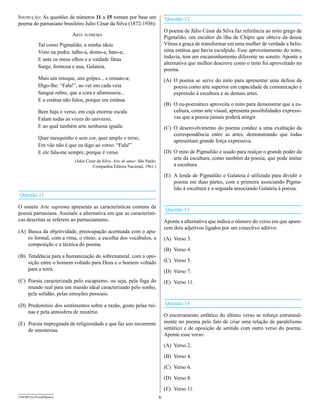 Instrução: As questões de números 11 a 15 tomam por base um                        Questão 12
poema do parnasiano brasileiro Julio César da Silva (1872-1936):
                                                                                   O poema de Júlio César da Silva faz referência ao mito grego de
                           arte supreMa                                            Pigmalião, um escultor da ilha de Chipre que obteve da deusa
            Tal como Pigmalião, a minha ideia                                      Vênus a graça de transformar em uma mulher de verdade a belís-
            Visto na pedra: talho-a, domo-a, bato-a;                               sima estátua que havia esculpido. Esse aproveitamento do mito,
            E ante os meus olhos e a vaidade fátua                                 todavia, tem um encaminhamento diferente no soneto. Aponte a
                                                                                   alternativa que melhor descreve como o mito foi aproveitado no
            Surge, formosa e nua, Galateia.
                                                                                   poema.
            Mais um retoque, uns golpes... e remato-a;                             (A) O poema se serve do mito para apresentar uma defesa da
            Digo-lhe: “Fala!”, ao ver em cada veia                                     poesia como arte superior em capacidade de comunicação e
            Sangue rubro, que a cora e aformoseia...                                   expressão à escultura e às demais artes.
            E a estátua não falou, porque era estátua.
                                                                                   (B) O eu-poemático aproveita o mito para demonstrar que a es-
            Bem haja o verso, em cuja enorme escala                                    cultura, como arte visual, apresenta possibilidades expressi-
            Falam todas as vozes do universo,                                          vas que a poesia jamais poderá atingir.
            E ao qual também arte nenhuma iguala:                                  (C) O desenvolvimento do poema conduz a uma exaltação da
                                                                                       correspondência entre as artes, demonstrando que todas
            Quer mesquinho e sem cor, quer amplo e terso,
                                                                                       apresentam grande força expressiva.
            Em vão não é que eu digo ao verso: “Fala!”
            E ele fala-me sempre, porque é verso.                                  (D) O mito de Pigmalião é usado para realçar o grande poder da
                             (Júlio César da Silva. Arte de amar. São Paulo:
                                                                                       arte da escultura, como também da poesia, que pode imitar
                                       Companhia Editora Nacional, 1961.)              a escultura.

                                                                                   (E) A lenda de Pigmalião e Galateia é utilizada para dividir o
                                                                                       poema em duas partes, com a primeira associando Pigma-
                                                                                       lião à escultura e a segunda associando Galateia à poesia.
Questão 11

O soneto Arte suprema apresenta as características comuns da
                                                                                   Questão 13
poesia parnasiana. Assinale a alternativa em que as característi-
cas descritas se referem ao parnasianismo.                                         Aponte a alternativa que indica o número do verso em que apare-
                                                                                   cem dois adjetivos ligados por um conectivo aditivo:
(A) Busca da objetividade, preocupação acentuada com o apu-
    ro formal, com a rima, o ritmo, a escolha dos vocábulos, a                     (A) Verso 3.
    composição e a técnica do poema.
                                                                                   (B) Verso 4.
(B) Tendência para a humanização do sobrenatural, com a opo-
    sição entre o homem voltado para Deus e o homem voltado                        (C) Verso 5.
    para a terra.                                                                  (D) Verso 7.
(C) Poesia caracterizada pelo escapismo, ou seja, pela fuga do                     (E) Verso 11.
    mundo real para um mundo ideal caracterizado pelo sonho,
    pela solidão, pelas emoções pessoais.

(D) Predomínio dos sentimentos sobre a razão, gosto pelas ruí-                     Questão 14
    nas e pela atmosfera de mistério.
                                                                                   O encerramento enfático do último verso se reforça estrutural-
(E) Poesia impregnada de religiosidade e que faz uso recorrente                    mente no poema pelo fato de criar uma relação de paralelismo
    de sinestesias.                                                                sintático e de oposição de sentido com outro verso do poema.
                                                                                   Aponte esse verso:

                                                                                   (A) Verso 2.

                                                                                   (B) Verso 4.

                                                                                   (C) Verso 6.

                                                                                   (D) Verso 8.

                                                                                   (E) Verso 11.
UNESP/CG-ProvaObjetiva                                                         6
 