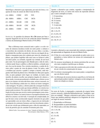 Questão 15                                                                         Questão 16

Identifique a alternativa que representa, por meio de letras, o es-                Aponte a alternativa que contém, segundo a interpretação do
quema de rimas do soneto de Júlio César da Silva.                                  fragmento de texto, os outros três meios de expressão artística
                                                                                   que o autor contrapõe ao teatro.
(A) ABBA          CDDC           EFE        FEF.
                                                                                      I. O microfone.
(B) ABBA          ABBA          CDC         DCD.                                     II. A câmera.
                                                                                   III. O cinema.
(C) ABBA          BAAB           CDE         CDE.                                   IV. O rádio.
(D) ABBA          BAAB           CDC         DCD.                                    V. A televisão.
                                                                                   (A) I, II e III.
(E) ABBA          CDDC           EFG        EFG.
                                                                                   (B) I, II e IV.
                                                                                   (C) II, III e IV.
Instrução: As questões de números 16 a 20 tomam por base o                         (D) II, III e V.
seguinte fragmento de um livro do conhecido diretor dramático
e teórico da dramaturgia Martin Esslin (1918-2002):                                (E) III, IV e V.



     Mas a diferença mais essencial entre o palco e os três veí-                   Questão 17
culos de natureza mecânica reside em outro ponto: a câmera e
o microfone são extensões do diretor, de seus olhos e ouvidos,                     Assinale a alternativa cujo enunciado não contraria a argumenta-
                                                                                   ção apresentada no fragmento de texto de Martin Esslin:
permitindo-lhe escolher seu ponto de vista (ou seu ângulo de au-
dição) e transportar para eles a plateia por meio de variações de                  (A) O fato de a arte teatral ser apresentada no palco ante os es-
planos, que podem englobar toda uma cena ou fechar-se sobre                            pectadores a torna inferior em termos de comunicação às
um único ponto, ou cortando, segundo sua vontade, de um local                          demais artes.
para outro. Se um personagem está olhando para a mão de outro,                     (B) Os recursos tecnológicos do cinema permitem-lhe ser uma
o diretor pode forçar o público a olhá-la também, cortando para                        arte mais completa e perfeita que as demais.
um close-up da mesma. Nos veículos mecânicos, o poder do di-
                                                                                   (C) Tudo o que passa na televisão não constitui arte, pois se trata
retor sobre o ponto de vista da plateia é total. No palco, onde                        de um veículo de comunicação de massa.
a moldura que encerra o quadro é sempre a mesma, cada inte-
grante individual da plateia tem a liberdade de olhar para aquela                  (D) Um diretor cinematográfico tem maior poder e competência
mão, ou para qualquer outro lugar; na verdade, no teatro cada                          que um diretor teatral.
membro da plateia escolhe seus próprios ângulos de câmera e,                       (E) As diferenças de recursos técnicos específicos e de forma de
desse modo, executa pessoalmente o trabalho que o diretor avoca                        apresentação podem implicar vantagens ou desvantagens ao
para si no cinema e na televisão bem como, mutatis mutandis, no                        teatro em relação ao cinema.
rádio. Essa diferença, ainda uma vez, oferece ao teatro vantagens
e desvantagens. No palco, o diretor pode não conseguir focalizar
a atenção da plateia na ação que deseja sublinhar; no cinema isso                  Questão 18
jamais pode acontecer. Por outro lado, a complexa e sutil orques-
                                                                                   No texto de Esslin, é empregada a expressão de origem latina
tração de uma cena que envolve muitos personagens (uma carac-
                                                                                   mutatis mutandis, traduzida habitualmente por “mudando o que
terística de Tchekov no teatro) torna-se incomparavelmente mais
                                                                                   deve ser mudado”. Marque a alternativa que indica a frase ou as
difícil no cinema e na televisão. A sensação de complexidade, de                   frases que também poderiam adequar-se ao fragmento de texto
que há mais coisas acontecendo naquele momento do que pode                         em lugar de mutatis mutandis.
ser apreendido com um único olhar, a riqueza de um intrincado
                                                                                     I. Respeitadas as diferenças.
contraponto de contrastes humanos será inevitavelmente reduzi-
da em um veículo que nitidamente guia o olho do espectador, ao                      II. Resguardadas as particularidades.
invés de permitir que ele caminhe livremente pela cena.                            III. Observadas as devidas diferenças.

     (Martin Esslin. Uma anatomia do drama. Tradução de Barbara Heliodora.         (A) I, II e III.
                                      Rio de Janeiro: Zahar Editores, 1978.)
                                                                                   (B) I e III.
                                                                                   (C) II e III.
                                                                                   (D) I.
                                                                                   (E) II.
                                                                               7                                                    UNESP/CG-ProvaObjetiva
 