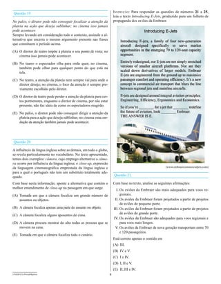 Questão 19                                                               Instrução: Para responder as questões de números 21 a 25,
                                                                         leia o texto Introducing E-Jets, produzido para um folheto de
No palco, o diretor pode não conseguir focalizar a atenção da            propaganda dos aviões da Embraer.
plateia na ação que deseja sublinhar; no cinema isso jamais
pode acontecer.
Sempre levando em consideração todo o contexto, assinale a al-
ternativa que encerra o mesmo argumento presente nas frases
que constituem o período acima.

(A) O diretor de teatro impõe à plateia o seu ponto de vista; no
    cinema isso jamais pode acontecer.

(B) No teatro o espectador olha para onde quer; no cinema,
    também pode olhar para qualquer ponto do que está na
    tela.

(C) No teatro, a atenção da plateia nem sempre vai para onde o
    diretor deseja; no cinema, o foco da atenção é sempre pre-
    viamente escolhido pelo diretor.

(D) O diretor de teatro pode perder a atenção da plateia para cer-
    tos pormenores, enquanto o diretor de cinema, por não estar
    presente, não faz ideia de como os espectadores reagirão.

(E) No palco, o diretor pode não conseguir dirigir a atenção da
    plateia para a ação que deseja sublinhar; no cinema essa con-
    dução da atenção também jamais pode acontecer.




Questão 20

A influência da língua inglesa sobre as demais, em todo o globo,
se revela particularmente no vocabulário. No texto apresentado,
temos dois exemplos: câmera, cujo emprego alternativo a câma-
ra ocorre por influência da língua inglesa; e close-up, expressão
da linguagem cinematográfica emprestada da língua inglesa e                                                 (www.embraercommercialjets.com)
para a qual o português não tem um substituto totalmente ade-
quado.                                                                   Questão 21

Com base nesta informação, aponte a alternativa que contém o             Com base no texto, analise as seguintes afirmações:
melhor entendimento de close-up na passagem em que surge.
                                                                           I. Os aviões da Embraer são mais adequados para voos re-
(A) Tomada em que a câmera focaliza um grande número de                       gionais.
    assuntos ou objetos.                                                  II. Os aviões da Embraer foram projetados a partir de projetos
                                                                              de aviões de pequeno porte.
(B) A câmera focaliza apenas uma parte do assunto ou objeto.             III. Os aviões da Embraer foram projetados a partir de projetos
                                                                              de aviões de grande porte.
(C) A câmera focaliza alguns aposentos de cima.
                                                                         IV. Os aviões da Embraer são adequados para voos regionais e
(D) A câmera procura mostrar do alto todas as pessoas que se                  para voos mais longos.
    movem na cena.                                                        V. Os aviões da Embraer de nova geração transportam entre 70
                                                                              e 120 passageiros.
(E) Tomada em que a câmera focaliza todo o cenário.
                                                                         Está correto apenas o contido em
                                                                         (A) III.
                                                                         (B) IV e V.
                                                                         (C) I e IV.
                                                                         (D) I, II e V.
                                                                         (E) II, III e IV.
UNESP/CG-ProvaObjetiva                                               8
 