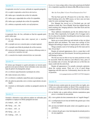 Questão 22                                                               Instrução: Leia o artigo sobre o time norte-americano de futebol
                                                                         Jets e responda às questões de números 26 a 30 com base no texto.
A expressão stretched versions, utilizada no segundo parágrafo,
(A) se opõe à expressão scaled down derivatives.                              Hey Jet Fans; don’t count your cHIckens Just yet!
(B) indica que o tamanho dos aviões foi reduzido.
                                                                               This has been quite the off-season for us Jets fans. After a
(C) indica que a capacidade dos aviões foi expandida.                    heart breaking end to the 2008 season, we have seen our team
(D) indica que a produção dos aviões foi expandida.                      make for some seemingly huge strides.
                                                                               Eric Mangini has moved on to Cleveland...gas can and
(E) enfatiza a expressão smaller aircraft platforms.
                                                                         matches in hand. Rex ‘Son of Buddy’ Ryan has stepped into the
                                                                         head coaching role, bringing defensive stars Bart Scott and Jim
                                                                         Leonhard with him.
Questão 23
                                                                               These additions immediately put the Jets defense back on
A expressão blurs the line, utilizada no final do segundo pará-          the radar. More importantly, he brought a bit of swagger and a
grafo, indica que                                                        bit of a chip on his shoulder. Something this team has been sorely
                                                                         lacking for way too long.
(A) há uma diferença clara entre regional jets e mainline
    aircraft.                                                                  Sports are as much about ego and attitude as they are about
                                                                         physical skills and attributes. The mono tone stylings of Eric
(B) se propõe um novo conceito para a aviação regional.                  Mangini did nothing to impress or inspire players, media or fans.
(C) se propõe uma linha de produção de aviões maiores.                         Things certainly seem to be looking up for this team and its
                                                                         fans. Or are they?
(D) tornou-se difícil distinguir com clareza a diferença entre re-
                                                                               Despite all outward appearances, this is a team that is still
    gional jets e mainline aircraft.
                                                                         only one bad break away from disaster. Several key positions are
(E) o conceito de aviação comercial deve ser renovado.                   still floating in limbo.
                                                                               The Jets are way too thin at way too many positions to truly
                                                                         be successful. Both the defensive and offensive lines, parts of
Questão 24                                                               the secondary and, of course, the tight ends are so thin that one
                                                                         injury could sink the entire boat.
Os termos que designam os quatro princípios no terceiro pará-
grafo do texto provavelmente foram utilizados como uma estra-                  Despite all appearances, I’m actually extremely optimistic
tégia de gênero de propaganda, porque                                    about the coming season. There are a lot of good things
                                                                         happening with this team too. Unfortunately, there are also a lot
(A) se referem especificamente à produção de aviões.                     of questions.
                                                                                          (www.ganggreennation.com/2009/5/16/877030 Adaptado.)
(B) todos iniciam com a letra e.
(C) se referem a condições específicas para os passageiros.
(D) são palavras parecidas com os termos equivalentes em por-            Questão 26
    tuguês.
(E) resumem as informações contidas no parágrafo anterior do             O título do texto contém parte de um provérbio em inglês, pro-
    texto.                                                               vérbio esse conhecido também no Brasil. Pelo conteúdo do tex-
                                                                         to, pode-se inferir que o provérbio foi utilizado no título porque

                                                                         (A) no futebol, não se pode utilizar cálculos matemáticos para
Questão 25                                                                   prever o resultado de uma partida.

Assinale a alternativa cujas palavras podem ser utilizadas para          (B) o novo goleiro do time certamente não vai “engolir frangos”.
completar os espaços no último parágrafo do texto:
                                                                         (C) a configuração de um time de futebol não garante que o time
(A) looked ... will ... for                                                  vai ser vencedor.
(B) flying ... can ... for                                               (D) um time de futebol não pode contar com jogadores que se-
                                                                             jam fracos.
(C) flown ... will ... at
(D) flying ... can ... at                                                (E) o número de gols que o time fará depende da atitude positiva
                                                                             de seus jogadores.
(E) looking ... will ... to
                                                                     9                                                     UNESP/CG-ProvaObjetiva
 