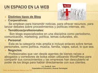 UN ESPACIO EN LA WEB

   Distintos tipos de Blog
  Corporativos:
    Se emplean para transmitir noticias, para ofrecer recursos, para
 lanzar debates sobre procedimientos y políticas internas, etc.
  Temáticos/profesionales:
     Son blogs especializados en una disciplina como periodismo,
 comunicación, marketing, política, temas culturales, etc.
  Personal:
    Esta es la categoría más amplia e incluye enlaces sobre temas
 personales, como política, música, familia, viajes, salud, lo que sea.
  Negocios:
    Profesionales que van desde agentes de bienes raíces a
 abogados y corredores de bolsa están utilizando WordPress para
 compartir sus conocimientos y las empresas han descubierto el
 poder de los blogs para hablar directamente con sus clientes.
                                                     Lic. Cecilia B. Vera
                                        Especialista en Educación y Nuevas Tecnologías
Taller de habilidades básicas con TIC
 