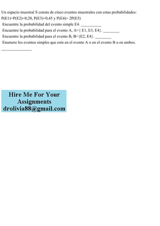 Un espacio muestral S consta de cinco eventos muestrales con estas probabilidades:
P(E1)=P(E2)=0,20, P(E3)=0,45 y P(E4)= 2P(E5)
Encuentre la probabilidad del evento simple E4. __________
Encuentre la probabilidad para el evento A, A={ E1, E3, E4}. ________
Encuentre la probabilidad para el evento B, B={E2, E4}. ________
Enumere los eventos simples que estn en el evento A o en el evento B o en ambos.
_______________
 