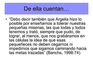 “ Debo decir también que Argelia hizo lo posible por enseñarnos a tolerar nuestras pequeñas miserias, las que todas y todos tenemos y trató, siempre que pudo, de lograr, al menos, que nos grabáramos en las células la idea de que esas pequeñeces no deben cegarnos ni impedirnos que sigamos caminando hacia las metas trazadas” (Banchs, 1998:74) De ella cuentan… 