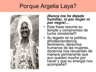 Por que Argelia Laya? ¡ Nunca me he dejado humillar, ni por mujer ni por negra!...   Esta frase resume su temple y compromiso de lucha constante!!! Su legado en la política, afrodescendencia, feminismo, derechos humanos de las mujeres, docencia nos recuerdan de manera permanente que aun quedan mucho por hacer y que su energía nos acompañe!!  