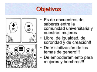 Objetivos Es de encuentros de saberes entre la comunidad universitaria y nuestras mujeres Libre, de igualdad, de sororidad y de creación!! De Visibilización de los temas de genero!!! De empoderamiento para mujeres y hombres!!! 