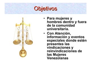 Para mujeres y hombres dentro y fuera de la comunidad universitaria. Con Atención, información y eventos especiales donde estén presentes las vindicaciones y reinvindicaciones de las Mujeres Venezolanas Objetivos 
