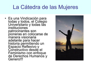 La Cátedra de las Mujeres Es una Vindicación para todas y todos, el Colegio Universitario y todas las instituciones patrocinantes son pioneras en colocarse de manera visionaria adelante para hacer historia permitiendo un Espacio Reflexivo y Constructivo desde el Feminismo con enfoque de Derechos Humanos y Genero!!!  