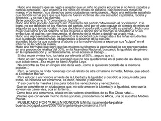 Hubo una maestra que se negó a aceptar que un niño no podía educarse si no tenía zapatos y camisa apropiada...que enseñó a los niños en cholas de plástico, bajo frondosas matas de mango y de mamón, sus derechos como ciudadanos venezolanos...Hubo una militante socialista que decidió luchar para que sus hijos no fueran víctimas de una sociedad capitalista, racista y opresora...y se fue a la guerrilla. Se le conoció como la "Comandanta Jacinta"... Hubo una líder popular que logró ser Presidenta del partido "Movimiento al Socialismo". Y lo logró, no por decisión de los machos del partido, sino por el voto popular de cientos de miles de seguidores que jamás votaban y que decidieron hacerlo sólo cuando ella se postuló...Hubo una mujer que luchó por el derecho de las mujeres a decidir por sí mismas si deseaban o no un embarazo, el cual es, con frecuencia, el derecho de la mujer a decidir su propia vida... Hubo una representante que se enfrentó a la sociedad que marginaba a las niñas estudiantes que quedaban embarazadas, obligándolas a desertar de la escuela. sociedad hipócrita que condena al aborto y a la madre-víctima a expurgar sus "culpas" en el infierno de la pobreza eterna... Hubo una hermana que logró que las mujeres tuviéramos la oportunidad de ser representadas en una proporción relativa del 30%, en la Asamblea Nacional, buscando la igualdad de género en la representación y, simbólicamente, en el acceso al trabajo.... Si ésa mujer viviera hoy, lucharía por elevarla al 50%...seguro que sí. Hubo un ser humano que nos aconsejó que no nos quedáramos en el plano de las ideas, sino que actuáramos...Esa mujer se llamó Argelia Laya. No encontré su foto en ningún sitio de la web...como si quisieran borrarla de la memoria popular... Pero, a cambio, le rindo homenaje con el retrato de otra cimarrona inmortal, Matea, que educó al Libertador Bolívar. Para educar a un hombre amante de la Libertad y la Igualdad y decidido a conquistarla para todos, se necesita ser cimarrona, es decir, rebelde y libertaria. Y eso quería la maestra Laya para todos los venezolanos y venezolanas. Que se convirtieran en ciudadanos que, no sólo amaran la Libertad y la Igualdad, sino que la vivieran en carne viva, acá en la tierra... Como toda una cimarrona, criada en los valores sincréticos de su Río Chico natal.... Valores que conservan mucho de los yorubas, procedentes de África, una de nuestras Madres Patrias  PUBLICADO POR YURLEN RONDON ENhttp://pariendo-la-patria-buena.blogspot.com/2007/06/argelia-laya-cimarrona.html 