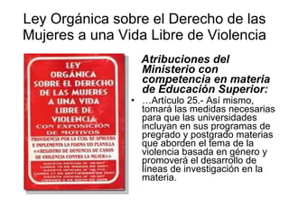 Ley Orgánica sobre el Derecho de las Mujeres a una Vida Libre de Violencia Atribuciones del Ministerio con competencia en materia de Educación Superior:   … Artículo 25.- Así mismo, tomará las medidas necesarias para que las universidades incluyan en sus programas de pregrado y postgrado materias que aborden el tema de la violencia basada en género y promoverá el desarrollo de líneas de investigación en la materia.   