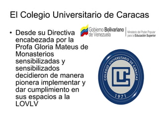 El Colegio Universitario de Caracas Desde su Directiva encabezada por la Profa Gloria Mateus de Monasterios sensibilizadas y sensibilizados decidieron de manera pionera implementar y dar cumplimiento en sus espacios a la LOVLV 