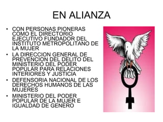 EN ALIANZA CON PERSONAS PIONERAS COMO EL DIRECTORIO EJECUTIVO FUNDADOR DEL INSTITUTO METROPOLITANO DE LA MUJER LA DIRECCION GENERAL DE PREVENCION DEL DELITO DEL MINISTERIO DEL PODER POPULAR PARA RELACIONES INTERIORES Y JUSTICIA DEFENSORIA NACIONAL DE LOS DERECHOS HUMANOS DE LAS MUJERES MINISTERIO DEL PODER POPULAR DE LA MUJER E IGUALDAD DE GENERO 