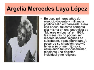 En esos primeros años de ejercicio docente y militancia política salió embarazada. Para esa época, tal como comenta ella misma en una entrevista de “Mujeres en Lucha” en 1984, las maestras no podían ser madres solteras; algunas se suicidaban, otras abortaban. A pesar de su situación resolvió tener a su primer hijo sola, asumiendo tal responsabilidad mediante una decisión individual y no religiosa  Argelia Mercedes Laya López 