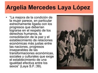 Argelia Mercedes Laya López   “ La mejora de la condición de la mujer parece, en particular estrechamente ligada con los progresos que deberían lograrse en el respeto de los derechos humanos, la consolidación de la paz y el establecimiento de relaciones económicas más justas entre las naciones, progresos inseparables de las transformaciones económicas, sociales y culturales que exige el establecimiento de una igualdad efectiva entre los sexos” (Laya S.F.:39).  
