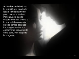 Al hombre de la historia le pareció una excelente idea e inmediatamente puso manos a la obra. Por supuesto que la esposa no daba crédito a lo que estaba pasando. Mucho tiempo después los amigos volvieron a encontrarse casualmente en la calle, y el abogado le preguntó: 