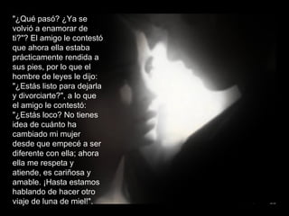 "¿Qué pasó? ¿Ya se volvió a enamorar de ti?"? El amigo le contestó que ahora ella estaba prácticamente rendida a sus pies, por lo que el hombre de leyes le dijo: "¿Estás listo para dejarla y divorciarte?", a lo que el amigo le contestó: "¿Estás loco? No tienes idea de cuánto ha cambiado mi mujer desde que empecé a ser diferente con ella; ahora ella me respeta y atiende, es cariñosa y amable. ¡Hasta estamos hablando de hacer otro viaje de luna de miel!". 