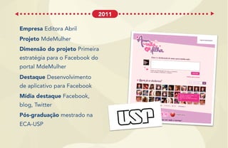 Empresa Editora Abril
Projeto MdeMulher
Dimensão do projeto Primeira
estratégia para o Facebook do
portal MdeMulher
Destaque Desenvolvimento
de aplicativo para Facebook
Mídia destaque Facebook,
blog, Twitter
Pós-graduação mestrado na
ECA-USP
2011
 