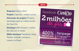 Empresa Editora Abril
Projeto Capricho - mídias sociais
Dimensão do projeto Primeira
estratégia para as mídias sociais
da Capricho
Destaque 600 mil para 1 milhão
de Likes em 2 meses
Mídia destaque Facebook, blog,
Twitter. LinkedIn começa a
crescer no Brasil
2012
 