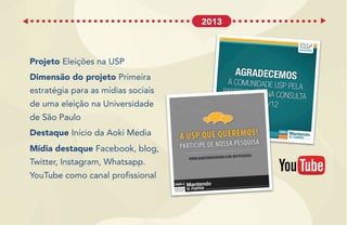 Projeto Eleições na USP
Dimensão do projeto Primeira
estratégia para as mídias sociais
de uma eleição na Universidade
de São Paulo
Destaque Início da Aoki Media
Mídia destaque Facebook, blog,
Twitter, Instagram, Whatsapp.
YouTube como canal profissional
2013
 