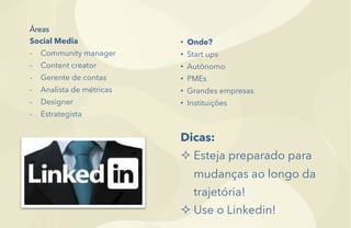 Áreas
Social Media
-  Community manager
-  Content creator
-  Gerente de contas
-  Analista de métricas
-  Designer
-  Estrategista
•  Onde?
•  Start ups
•  Autônomo
•  PMEs
•  Grandes empresas
•  Instituições
Dicas:
² Esteja preparado para
mudanças ao longo da
trajetória!
² Use o Linkedin!
 