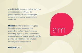 A Aoki Media é uma central de soluções
em redes sociais: software de
gerenciamento de marketing digital,
consultoria, projetos, treinamento e
conteúdo.
Missão: orientar e fornecer soluções
inovadoras para empresas que
pretendem realizar novas formas de
marketing digital. A Aoki Media realiza
essa tarefa com o uso de tecnologias de
ponta para elaboração de estudos,
estratégias e planejamentos.
Fundação: 2013
 