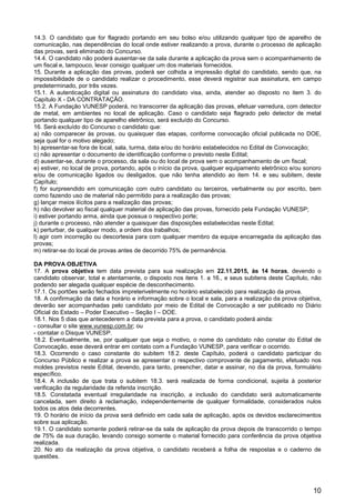 10
14.3. O candidato que for flagrado portando em seu bolso e/ou utilizando qualquer tipo de aparelho de
comunicação, nas dependências do local onde estiver realizando a prova, durante o processo de aplicação
das provas, será eliminado do Concurso.
14.4. O candidato não poderá ausentar-se da sala durante a aplicação da prova sem o acompanhamento de
um fiscal e, tampouco, levar consigo qualquer um dos materiais fornecidos.
15. Durante a aplicação das provas, poderá ser colhida a impressão digital do candidato, sendo que, na
impossibilidade de o candidato realizar o procedimento, esse deverá registrar sua assinatura, em campo
predeterminado, por três vezes.
15.1. A autenticação digital ou assinatura do candidato visa, ainda, atender ao disposto no item 3. do
Capítulo X - DA CONTRATAÇÃO.
15.2. A Fundação VUNESP poderá, no transcorrer da aplicação das provas, efetuar varredura, com detector
de metal, em ambientes no local de aplicação. Caso o candidato seja flagrado pelo detector de metal
portando qualquer tipo de aparelho eletrônico, será excluído do Concurso.
16. Será excluído do Concurso o candidato que:
a) não comparecer às provas, ou quaisquer das etapas, conforme convocação oficial publicada no DOE,
seja qual for o motivo alegado;
b) apresentar-se fora de local, sala, turma, data e/ou do horário estabelecidos no Edital de Convocação;
c) não apresentar o documento de identificação conforme o previsto neste Edital;
d) ausentar-se, durante o processo, da sala ou do local de prova sem o acompanhamento de um fiscal;
e) estiver, no local de prova, portando, após o início da prova, qualquer equipamento eletrônico e/ou sonoro
e/ou de comunicação ligados ou desligados, que não tenha atendido ao item 14. e seu subitem, deste
Capítulo;
f) for surpreendido em comunicação com outro candidato ou terceiros, verbalmente ou por escrito, bem
como fazendo uso de material não permitido para a realização das provas;
g) lançar meios ilícitos para a realização das provas;
h) não devolver ao fiscal qualquer material de aplicação das provas, fornecido pela Fundação VUNESP;
i) estiver portando arma, ainda que possua o respectivo porte;
j) durante o processo, não atender a quaisquer das disposições estabelecidas neste Edital;
k) perturbar, de qualquer modo, a ordem dos trabalhos;
l) agir com incorreção ou descortesia para com qualquer membro da equipe encarregada da aplicação das
provas;
m) retirar-se do local de provas antes de decorrido 75% de permanência.
DA PROVA OBJETIVA
17. A prova objetiva tem data prevista para sua realização em 22.11.2015, às 14 horas, devendo o
candidato observar, total e atentamente, o disposto nos itens 1. a 16., e seus subitens deste Capítulo, não
podendo ser alegada qualquer espécie de desconhecimento.
17.1. Os portões serão fechados impreterivelmente no horário estabelecido para realização da prova.
18. A confirmação da data e horário e informação sobre o local e sala, para a realização da prova objetiva,
deverão ser acompanhadas pelo candidato por meio de Edital de Convocação a ser publicado no Diário
Oficial do Estado – Poder Executivo – Seção I – DOE.
18.1. Nos 5 dias que antecederem a data prevista para a prova, o candidato poderá ainda:
- consultar o site www.vunesp.com.br; ou
- contatar o Disque VUNESP.
18.2. Eventualmente, se, por qualquer que seja o motivo, o nome do candidato não constar do Edital de
Convocação, esse deverá entrar em contato com a Fundação VUNESP, para verificar o ocorrido.
18.3. Ocorrendo o caso constante do subitem 18.2. deste Capítulo, poderá o candidato participar do
Concurso Público e realizar a prova se apresentar o respectivo comprovante de pagamento, efetuado nos
moldes previstos neste Edital, devendo, para tanto, preencher, datar e assinar, no dia da prova, formulário
específico.
18.4. A inclusão de que trata o subitem 18.3. será realizada de forma condicional, sujeita à posterior
verificação da regularidade da referida inscrição.
18.5. Constatada eventual irregularidade na inscrição, a inclusão do candidato será automaticamente
cancelada, sem direito à reclamação, independentemente de qualquer formalidade, considerados nulos
todos os atos dela decorrentes.
19. O horário de início da prova será definido em cada sala de aplicação, após os devidos esclarecimentos
sobre sua aplicação.
19.1. O candidato somente poderá retirar-se da sala de aplicação da prova depois de transcorrido o tempo
de 75% da sua duração, levando consigo somente o material fornecido para conferência da prova objetiva
realizada.
20. No ato da realização da prova objetiva, o candidato receberá a folha de respostas e o caderno de
questões.
 