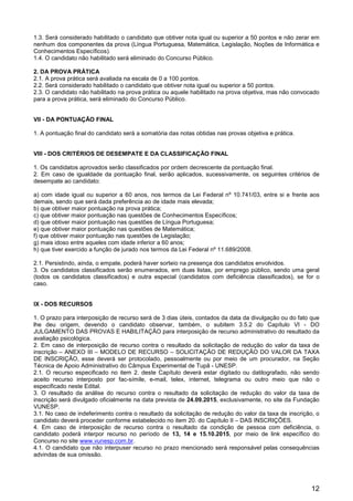 12
1.3. Será considerado habilitado o candidato que obtiver nota igual ou superior a 50 pontos e não zerar em
nenhum dos componentes da prova (Língua Portuguesa, Matemática, Legislação, Noções de Informática e
Conhecimentos Específicos).
1.4. O candidato não habilitado será eliminado do Concurso Público.
2. DA PROVA PRÁTICA
2.1. A prova prática será avaliada na escala de 0 a 100 pontos.
2.2. Será considerado habilitado o candidato que obtiver nota igual ou superior a 50 pontos.
2.3. O candidato não habilitado na prova prática ou aquele habilitado na prova objetiva, mas não convocado
para a prova prática, será eliminado do Concurso Público.
VII - DA PONTUAÇÃO FINAL
1. A pontuação final do candidato será a somatória das notas obtidas nas provas objetiva e prática.
VIII - DOS CRITÉRIOS DE DESEMPATE E DA CLASSIFICAÇÃO FINAL
1. Os candidatos aprovados serão classificados por ordem decrescente da pontuação final.
2. Em caso de igualdade da pontuação final, serão aplicados, sucessivamente, os seguintes critérios de
desempate ao candidato:
a) com idade igual ou superior a 60 anos, nos termos da Lei Federal nº 10.741/03, entre si e frente aos
demais, sendo que será dada preferência ao de idade mais elevada;
b) que obtiver maior pontuação na prova prática;
c) que obtiver maior pontuação nas questões de Conhecimentos Específicos;
d) que obtiver maior pontuação nas questões de Língua Portuguesa;
e) que obtiver maior pontuação nas questões de Matemática;
f) que obtiver maior pontuação nas questões de Legislação;
g) mais idoso entre aqueles com idade inferior a 60 anos;
h) que tiver exercido a função de jurado nos termos da Lei Federal nº 11.689/2008.
2.1. Persistindo, ainda, o empate, poderá haver sorteio na presença dos candidatos envolvidos.
3. Os candidatos classificados serão enumerados, em duas listas, por emprego público, sendo uma geral
(todos os candidatos classificados) e outra especial (candidatos com deficiência classificados), se for o
caso.
IX - DOS RECURSOS
1. O prazo para interposição de recurso será de 3 dias úteis, contados da data da divulgação ou do fato que
lhe deu origem, devendo o candidato observar, também, o subitem 3.5.2 do Capítulo VI - DO
JULGAMENTO DAS PROVAS E HABILITAÇÃO para interposição de recurso administrativo do resultado da
avaliação psicológica.
2. Em caso de interposição de recurso contra o resultado da solicitação de redução do valor da taxa de
inscrição – ANEXO III – MODELO DE RECURSO – SOLICITAÇÃO DE REDUÇÃO DO VALOR DA TAXA
DE INSCRIÇÃO, esse deverá ser protocolado, pessoalmente ou por meio de um procurador, na Seção
Técnica de Apoio Administrativo do Câmpus Experimental de Tupã - UNESP.
2.1. O recurso especificado no item 2. deste Capítulo deverá estar digitado ou datilografado, não sendo
aceito recurso interposto por fac-símile, e-mail, telex, internet, telegrama ou outro meio que não o
especificado neste Edital.
3. O resultado da análise do recurso contra o resultado da solicitação de redução do valor da taxa de
inscrição será divulgado oficialmente na data prevista de 24.09.2015, exclusivamente, no site da Fundação
VUNESP.
3.1. No caso de indeferimento contra o resultado da solicitação de redução do valor da taxa de inscrição, o
candidato deverá proceder conforme estabelecido no item 20. do Capítulo II – DAS INSCRIÇÕES.
4. Em caso de interposição de recurso contra o resultado da condição de pessoa com deficiência, o
candidato poderá interpor recurso no período de 13, 14 e 15.10.2015, por meio de link específico do
Concurso no site www.vunesp.com.br.
4.1. O candidato que não interpuser recurso no prazo mencionado será responsável pelas consequências
advindas de sua omissão.
 