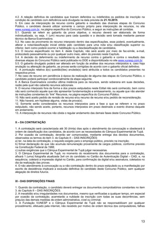 13
4.2. A relação definitiva de candidatos que tiveram deferidos ou indeferidos os pedidos de inscrição na
condição de candidato com deficiência será divulgada na data prevista de 21.10.2015.
5. Em caso de interposição de recurso contra gabarito e resultado das diversas etapas do Concurso
Público, o candidato deverá utilizar somente o campo próprio para interposição de recursos, no site
www.vunesp.com.br, na página específica do Concurso Público, e seguir as instruções ali contidas.
5.1. Quando se referir ao gabarito da prova objetiva, o recurso deverá ser elaborado de forma
individualizada, ou seja, 1 (um) recurso para cada questão e a decisão será tomada mediante parecer
técnico da Banca Examinadora.
5.2. No caso de provimento do recurso interposto dentro das especificações, esse poderá, eventualmente,
alterar a nota/classificação inicial obtida pelo candidato para uma nota e/ou classificação superior ou
inferior, bem como poderá ocorrer a habilitação ou a desclassificação de candidatos.
5.3. O recurso especificado no item 4. deste Capítulo, não será aceito por meio de fac-símile, e-mail,
protocolado pessoalmente ou por qualquer outro meio, além do previsto neste Capítulo.
5.4. A decisão do deferimento ou indeferimento de recurso contra o gabarito e contra o resultado das
diversas etapas do Concurso Público será publicada no DOE e disponibilizada no site www.vunesp.com.br.
5.5. O gabarito divulgado poderá ser alterado em função da análise dos recursos interpostos e, caso haja
anulação ou alteração de gabarito, as provas serão corrigidas de acordo com o gabarito oficial definitivo.
6. A pontuação relativa à(s) questão(ões) anulada(s) será atribuída a todos os candidatos presentes na
respectiva prova.
7. No caso de recurso em pendência à época da realização de alguma das etapas do Concurso Público, o
candidato poderá participar condicionalmente da etapa seguinte.
8. A Banca Examinadora constitui última instância para os recursos, sendo soberana em suas decisões,
razão pela qual não caberão recursos adicionais.
9. O recurso interposto fora da forma e dos prazos estipulados neste Edital não será conhecido, bem como
não será conhecido aquele que não apresentar fundamentação e embasamento, ou aquele que não atender
às instruções constantes do “link” Recursos, na página específica do Concurso Público.
10. Não será aceito pedido de revisão de recurso e/ou recurso de recurso e/ou pedido de reconsideração.
11. Não haverá, em hipótese alguma, vistas de prova(s).
12. Somente serão considerados os recursos interpostos para a fase a que se referem e no prazo
estipulado, não sendo aceito, portanto, recursos interpostos em prazo destinado a evento diverso daquele
em andamento.
13. A interposição de recursos não obsta o regular andamento das demais fases deste Concurso Público.
X – DA CONTRATAÇÃO
1. A contratação será caracterizada até 30 (trinta) dias após o atendimento da convocação e obedecerá à
ordem de classificação dos candidatos, de acordo com as necessidades do Câmpus Experimental de Tupã.
2. Por ocasião da contratação, deverão ser comprovadas, mediante entrega dos devidos documentos,
observados os termos do item 3. do Capítulo II – DAS INSCRIÇÕES:
a) ter, na data da contratação, o requisito exigido para o emprego público, previsto na inscrição;
b) firmar declaração de que não acumula remuneração proveniente de cargos públicos, conforme previsto
na Constituição Federal de 1988;
c) outras exigências que o Câmpus Experimental de Tupã julgar necessárias.
3. O Câmpus Experimental de Tupã, no momento do recebimento dos documentos para a contratação,
afixará 1 (uma) fotografia atualizada 3x4 cm do candidato no Cartão de Autenticação Digital – CAD, e, na
sequência, coletará a impressão digital no Cartão, para confirmação da digital e/ou assinatura, coletados no
dia da realização das provas.
4. O não atendimento à convocação ou a não contratação dentro do prazo estipulado ou a manifestação por
escrito de desistência implicará a exclusão definitiva do candidato deste Concurso Público, sem qualquer
alegação de direitos futuros.
XI - DAS DISPOSIÇÕES FINAIS
1. Quando da contratação, o candidato deverá entregar os documentos comprobatórios constantes no item
3. do Capítulo II – DAS INSCRIÇÕES.
2. A inexatidão e/ou irregularidades nos documentos, mesmo que verificadas a qualquer tempo, em especial
por ocasião da contratação, acarretarão a nulidade da inscrição com todas as suas decorrências, sem
prejuízo das demais medidas de ordem administrativa, cível ou criminal.
3. A Fundação VUNESP e o Câmpus Experimental de Tupã não se responsabilizam por qualquer
procedimento, efetuado pela internet, não recebido por motivo de ordem técnica dos computadores, falhas
 