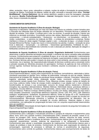 16
slides, anotações, régua, guias, cabeçalhos e rodapés, noções de edição e formatação de apresentações,
inserção de objetos, numeração de páginas, botões de ação, animação e transição entre slides. Thunder
Bird/Webmail – Correio Eletrônico: uso de correio eletrônico, preparo e envio de mensagens, anexação
de arquivos. Mozilla Firefox/Google Chrome – Internet: Navegação Internet, conceitos de URL, links,
sites, busca e impressão de páginas.
CONHECIMENTOS ESPECÍFICOS
Assistente de Suporte Acadêmico II (Área de atuação: Biologia)
Segurança no laboratório: Identificação por meio dos dados dos frascos os cuidados a serem tomados para
o manuseio dos diferentes tipos de drogas utilizadas em um laboratório. Principais técnicas e métodos de
diluição de extratos. Ciclo celular. A energia para a vida: as enzimas. A energia de ativação. Fatores que
influencia na atividade enzimática. Composição química das células. Membrana plasmática. O citoplasma:
componentes – o retículo endoplasmático – ribossomos – as mitocôndrias – os cloroplastos - vacúolo. O
núcleo: nucleotídeos – a estrutura da molécula de DNA – a síntese de aminoácidos e proteínas. Núcleo
interfásico e mitose em célula vegetal. Fisiologia vegetal: o solo – a absorção de água – a nutrição mineral.
Nutrição Mineral de Plantas: função dos macro e micronutrientes nas plantas. A planta – condução da seiva
bruta e elaborada – transpiração – os estômatos – fotossíntese (generalidades). Fertilidade do solo –
conceitos sobre pH e disponibilidade dos nutrientes no solo e absorção por plantas. Aplicação de calagem e
fertilizantes corretivos em solos.
Assistente de Suporte Acadêmico II (Área de atuação: Engenharia Ambiental) Conhecimentos para
desenvolver e aplicar diferentes tecnologias para proteger o ambiente dos danos causados pelas atividades
humanas. Conhecimentos para preservar a qualidade da água, do ar e do solo, planejando, e administrando
redes de distribuição de água e estações de tratamento de esgoto, supervisionando a coleta e o descarte do
lixo. Conhecer técnicas para avaliar o impacto de obras sobre o meio ambiente, para prevenir a poluição de
mananciais, rios e represas. Ser responsável pela indicação de técnicas e práticas para a prevenção contra
a poluição causada por diferentes processos do agronegócio. Conhecer as agências de meio ambiente e
normas vigentes. Conhecer técnicas para monitorar o ambiente, atuando na prevenção e no controle de
erosões.
Assistente de Suporte Acadêmico II (Área de atuação: Física)
Física Experimental Básica: noções sobre experimentos de mecânica, termodinâmica, eletricidade e óptica.
Grandezas associadas ao planeta Terra: medidas de esfericidade, inclinação do eixo de rotação. Sistema
Internacional de Unidades (SI). Noções de grandezas físicas escalares e vetoriais. Cinemática: referencial e
trajetória; velocidade escalar média, aceleração escalar média, movimento uniforme: movimento
uniformemente variado (queda livre). Dinâmica: Força. Máquinas simples, energia, noções de trabalho de
uma força, potência média; fontes de energia (matriz energética) e sua relação com o meio ambiente;
transformações de energia e sua conservação; consumo de energia elétrica residencial e eficiência
energética dos aparelhos eletrodomésticos. Medidas Elétricas. Eletricidade básica: grandezas elétricas e
magnéticas. Circuitos Elétricos. Corrente e tensão senoidais, valores médio, de crista e eficaz. Impedância.
Circuitos trifásicos. Potência e energia. Eletrônica Básica: circuitos com diodos, retificadores de meia onda e
onda completa; transistores, componentes eletrônicos especiais: Zenner, LED, PTC, NTC, LDR. Eletrônica
analógica: amplificadores, osciladores. Equipamentos elétricos, fontes de tensão AC e DC. Osciloscópios
(digital e analógico) e gerador de função. Uso de programas de desenho (CAD) e projeto de circuitos em
microcomputadores. Manutenção preventiva e preditiva de equipamentos de laboratório. Uso de
microcomputadores para projetos de simulação de circuitos eletrônicos. Sistemas digitais e micro-
controladores, com aplicações em programação de baixo nível, em conjuntos experimentais desenvolvidos
para uso acadêmico.
INGLÊS TÉCNICO: Interpretação de texto ligado à área de atuação constando de perguntas formuladas em
língua portuguesa/língua inglesa.
Assistente de Suporte Acadêmico II (Área de atuação: Mecânica)
Conhecimentos para a utilização e manutenção preventiva e corretiva de máquinas e equipamentos como
plaina, torno, torno com controle numérico computadorizado (CNC), fresadora de precisão, mesas X,Y,Z,
centros de usinagem CNC, fornos, viradeiras, esmerilhadeiras, retíficas, máquinas de solda, esmeris,
morsas, guilhotinas, prensas e furadeiras de bancada. Conhecimentos básicos para a supervisão e uso de
máquinas, equipamentos, veículos, sistemas de aquecimento e de refrigeração e ferramentas.
Conhecimentos para calcular a quantidade necessária de matéria-prima, Conhecimentos básicos para a
criação de protótipos e teste de produtos. Conhecimento de técnicas para organização de sistemas de
armazenagem, supervisão de processos e definição de normas e procedimentos de segurança.
Conhecimentos sobre controle da qualidade, Conhecimentos básicos para acompanhamento de testes de
 
