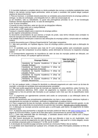 2
2. A inscrição implicará a completa ciência e a tácita aceitação das normas e condições estabelecidas neste
Edital e nas demais normas legais pertinentes, sobre as quais o candidato não poderá alegar qualquer
espécie de desconhecimento.
3. Para se inscrever, o candidato deverá preencher as condições para preenchimento do emprego público e
entregar, na data da contratação, uma fotografia 3x4 cm, além da comprovação de:
a) ser brasileiro, nato ou naturalizado, ou gozar das prerrogativas previstas no art. 12 da Constituição
Federal e demais disposições de lei, no caso de estrangeiros;
b) ter 18 anos completos;
c) quando do sexo masculino, estar em dia com as obrigações militares;
d) ser eleitor e estar quite com a Justiça Eleitoral;
e) estar com o CPF regularizado;
f) possuir o requisito exigido para o exercício do emprego público;
g) não registrar antecedentes criminais;
h) documento comprobatório de que exerceu a função de jurado, caso tenha indicado essa condição na
ficha de inscrição para fins de critério de desempate;
i) ter aptidão física e mental para o exercício das atribuições do emprego público, comprovada em avaliação
médica;
j) outros documentos que o Câmpus Experimental de Tupã julgar necessários.
3.1. Não será permitida, em hipótese alguma, troca do emprego público pretendido após a efetivação da
inscrição.
3.1.1. O candidato que se inscrever para mais de 01 (um) emprego público será considerado ausente
naquele em que não comparecer na prova objetiva, sendo eliminado do Concurso no respectivo emprego
público.
4. O correspondente pagamento da importância do valor da taxa de inscrição poderá ser efetuado, em
dinheiro ou em cheque, em qualquer agência bancária.
Emprego Público
Valor da taxa de
inscrição (R$)
Assistente de Suporte Acadêmico II (Área de
atuação: Biologia)
41,00
Assistente de Suporte Acadêmico II (Área de
atuação: Engenharia Ambiental)
Assistente de Suporte Acadêmico II (Área de
atuação: Física)
Assistente de Suporte Acadêmico II (Área de
atuação: Mecânica)
Assistente de Suporte Acadêmico II (Área de
atuação: Mecatrônica)
4.1. Se, por qualquer razão, o cheque for devolvido ou efetuado pagamento em valor menor ao da taxa de
inscrição, a inscrição do candidato será automaticamente cancelada.
4.2. Não será aceito pagamento da taxa de inscrição por depósito em caixa eletrônico, pelos Correios, fac-
símile, transferência eletrônica, DOC, ordem de pagamento ou depósito comum em conta corrente,
condicional ou fora do período das inscrições ou por qualquer outro meio que não os especificados neste
Edital.
4.2.1. O pagamento por agendamento somente será aceito se comprovada a sua efetivação dentro do
período das inscrições.
4.3. O não atendimento aos procedimentos estabelecidos nos itens e seus subitens anteriores implicará o
cancelamento da inscrição do candidato, verificada a irregularidade a qualquer tempo.
4.4. Para o pagamento da taxa de inscrição, somente poderá ser utilizado o boleto bancário gerado, no ato
da inscrição, até a data-limite do encerramento do período das inscrições. Atenção para o horário bancário.
4.5. A efetivação da inscrição somente ocorrerá após a confirmação, pelo banco, do pagamento do boleto
referente à taxa.
4.5.1. A pesquisa para acompanhar a situação da inscrição poderá ser feita no site www.vunesp.com.br, na
página do Concurso Público, a partir de 03 dias úteis após o encerramento do período das inscrições.
4.5.1.1. Caso seja detectada falta de informação, o candidato deverá entrar em contato com o Disque
VUNESP, para verificar o ocorrido.
4.6. Não haverá devolução de importância paga, ainda que efetuada a mais ou em duplicidade, nem
isenção total ou parcial de pagamento do valor da taxa de inscrição, seja qual for o motivo alegado, exceto
ao candidato amparado pela Lei Estadual nº 12.782, de 20.12.2007.
5. A devolução da importância paga somente ocorrerá se o Concurso Público não se realizar.
6. O candidato será responsável por qualquer erro, omissão e/ou pelas informações prestadas na ficha de
inscrição.
 