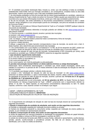 3
6.1. O candidato que prestar declaração falsa, inexata ou, ainda, que não satisfaça a todas as condições
estabelecidas neste Edital, terá sua inscrição cancelada e, em consequência, anulados todos os atos dela
decorrentes, mesmo que aprovado e que o fato seja constatado posteriormente.
7. As informações prestadas na ficha de inscrição são de inteira responsabilidade do candidato, cabendo ao
Câmpus Experimental de Tupã o direito de excluir do Concurso Público aquele que preenchê-la com dados
incorretos e/ou que prestar informações inverídicas, ainda que o fato seja constatado posteriormente.
8. No ato da inscrição, não serão solicitados os documentos comprobatórios constantes no item 3. deste
Capítulo, sendo obrigatória a sua comprovação quando da contratação, sob pena de exclusão do candidato
do Concurso Público.
8.1. Não deverá ser enviada ao Câmpus Experimental de Tupã ou à Fundação VUNESP qualquer cópia de
documento de identidade.
9. Informações complementares referentes à inscrição poderão ser obtidas no site www.vunesp.com.br e
pelo Disque VUNESP.
10. Para se inscrever, o candidato deverá, durante o período das inscrições:
a) acessar o site www.vunesp.com.br;
b) localizar no site o “link” correlato ao Concurso Público;
c) ler, na íntegra, o respectivo Edital e preencher total e corretamente a ficha de inscrição;
d) transmitir os dados da inscrição;
e) imprimir o boleto bancário;
f) efetuar o pagamento do boleto bancário correspondente à taxa de inscrição, de acordo com o item 4.
deste Capítulo, até a data-limite para encerramento das inscrições.
11. Em conformidade com o que dispõe a Lei Estadual nº 12.782, de 20 de dezembro de 2007, poderá ser
concedido o direito de redução do valor da taxa de inscrição ao candidato para o Concurso Público.
12. O direito da redução do valor da taxa de inscrição, correspondente a 50% (cinquenta por cento), será
concedido ao candidato que, CUMULATIVAMENTE, preencha os seguintes requisitos:
I. seja estudante regularmente matriculado:
a) em uma das séries do ensino fundamental; ou
b) no ensino médio ou equivalente; ou
c) em curso pré-vestibular; ou
d) em curso superior, em nível de graduação ou pós-graduação.
II. perceba remuneração mensal inferior a 2 (dois) salários-mínimos ou esteja desempregado.
Observação: Será considerado desempregado o candidato que, tendo estado empregado, estiver sem
trabalho no momento e no período de até 12 meses anteriores à data da solicitação da redução do valor da
taxa de inscrição.
13. O candidato que desejar solicitar o referido direito deverá:
a) acessar o link “solicitação de redução do valor da taxa de inscrição” no site www.vunesp.com.br,
preencher os dados solicitados, e, após a transmissão dos dados, imprimir, datar e assinar o requerimento
de solicitação de redução do valor da taxa de inscrição, durante o período das 10 horas de 31 de agosto
às 23h59min de 1º de setembro de 2015.
b) entregar, pessoalmente ou por procuração, até 02 de setembro de 2015, na Seção Técnica de Apoio
Administrativo do Câmpus Experimental de Tupã - UNESP, juntamente com o requerimento referido na
alínea “a” do item 13. deste Capítulo, os documentos comprobatórios relacionados no item 14. deste
Capítulo, conforme o caso, fazendo constar no envelope o que segue:
UNESP – CÂMPUS EXPERIMENTAL DE TUPÃ
CONCURSO PÚBLICO Nº 059/2015– ARH/STAAd
SOLICITAÇÃO DE REDUÇÃO DO VALOR DA TAXA DE INSCRIÇÃO
14. O requerimento de solicitação de redução do valor da taxa de inscrição deverá ser acompanhado dos
seguintes documentos:
I. Quanto à comprovação da condição de estudante, será aceito um dos seguintes documentos:
a) Certidão ou declaração expedida por instituição de ensino pública ou privada;
b) Carteira de identidade estudantil ou documento similar, expedido por instituição de ensino pública ou
privada, ou por entidade de representação estudantil.
II. Quanto à comprovação de renda, será aceito um dos seguintes documentos:
a) recibo de pagamento por serviços prestados ou declaração do empregador, firmada em papel timbrado,
com nome completo e número do RG do empregador e carimbo do CNPJ;
b) extrato de rendimentos fornecido pelo INSS ou outras fontes, referente à aposentadoria, auxílio-doença,
pensão, pecúlio, auxílio-reclusão e previdência privada. Na falta de um desses, extrato bancário
identificado, com o valor do crédito do benefício;
 