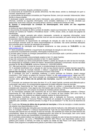 4
c) recibos de comissões, aluguéis, pró-labores e outros;
d) comprovante de recebimento de pensão alimentícia. Na falta desse, extrato ou declaração de quem a
concede, especificando o valor;
e) comprovantes de benefícios concedidos por Programas Sociais, como por exemplo: bolsa-escola, bolsa-
família e cheque-cidadão;
f) declaração original, assinada pelo próprio interessado, para autônomos e trabalhadores em atividades
informais, contendo as seguintes informações: nome completo, telefone(s) e n° do RG; atividade que
desenvolve; local onde a executa; há quanto tempo a exerce; e renda bruta mensal em reais.
III. Quanto à comprovação da condição de desempregado, será aceito um dos seguintes
documentos:
a) recibos de seguro-desemprego e do FGTS;
b) documentos de rescisão do último contrato de trabalho, mesmo que temporário. No caso de ter sido feito
contrato em Carteira de Trabalho e Previdência Social – CTPS, anexar, ainda, as cópias das páginas de
identificação;
c) declaração original, assinada pelo próprio interessado, contendo as seguintes informações: nome
completo e n° do RG; última atividade exercida; local em que era executada; por quanto tempo tal atividade
foi exercida e data do desligamento.
15. O preenchimento do requerimento de solicitação de redução do valor da taxa de inscrição e a
documentação anexada serão de inteira responsabilidade do candidato, não sendo admitidas alterações
e/ou inclusões após o período de solicitação do benefício.
16. O resultado da solicitação será divulgado oficialmente na data prevista de 15.09.2015, no site
www.vunesp.com.br.
17. Será considerado indeferido o requerimento de solicitação de redução do valor da taxa:
a) preenchido incorretamente (omissões, informações inverídicas etc.);
b) enviado pelos Correios ou entregue pessoalmente ou por procuração após o período previsto na alínea
“b” do item 13. deste Capítulo;
c) que não tenha anexada a documentação exigida no item 14. deste Capítulo;
d) que não comprove os requisitos previstos no item 12. deste Capítulo.
18. Contra a decisão que venha eventualmente indeferir o pedido de redução do valor da taxa de inscrição,
fica assegurado ao candidato o direito de interpor, devidamente justificado e comprovado, recurso nas datas
previstas de 15, 16 e 17.09.2015, conforme Capítulo IX – DOS RECURSOS.
18.1. Não será permitida, no prazo de recurso, a complementação de documentos.
19. O candidato beneficiado com a redução do valor da taxa deverá imprimir o boleto bancário específico,
com o valor da taxa de inscrição reduzido, e efetuar o pagamento até às 16 horas do último dia do
período das inscrições, seguindo os parâmetros firmados neste Edital.
20. O candidato que tiver a solicitação indeferida, e queira participar do Certame, deverá acessar
novamente o “link” próprio na página do Concurso Público, no site www.vunesp.com.br, digitar seu CPF,
imprimir o boleto bancário, bem como proceder ao correspondente pagamento, com o valor da taxa de
inscrição pleno, até o último dia do período das inscrições, seguindo os parâmetros firmados neste
Edital.
21. A inscrição, em quaisquer dos casos dos itens 19. ou 20. deste Capítulo, somente será efetivada após a
confirmação, pelo banco, do correspondente pagamento do boleto referente à taxa de inscrição.
22. O Câmpus Experimental de Tupã reserva-se o direito de verificar a veracidade das informações
prestadas pelo requerente. Caso alguma das informações seja inverídica, o Câmpus Experimental de Tupã
indeferirá o requerimento, sem prejuízo da adoção de medidas judiciais cabíveis.
23. As informações prestadas pelo requerente são de sua inteira responsabilidade, podendo o Câmpus
Experimental de Tupã utilizá-las em qualquer época, no amparo de seus direitos, bem como nos dos
demais candidatos, não podendo ser alegada qualquer espécie de desconhecimento.
24. Informações inverídicas, mesmo que detectadas após a realização do Concurso, acarretarão a
eliminação do candidato do Concurso Público, importando em anulação da inscrição e dos demais atos
praticados pelo candidato, conforme previsto no artigo 4º da Lei Estadual nº 12.782, de 20 de dezembro de
2007.
25. A partir das 16 horas do último dia do período de inscrições, a ficha de inscrição e o boleto bancário
não estarão mais disponibilizados no site.
25.1. O descumprimento das instruções para inscrição pela internet implicará a não efetivação da inscrição.
25.2. A Fundação VUNESP e o Câmpus Experimental de Tupã não se responsabilizam por solicitação de
inscrição pela internet e/ou da redução da taxa de inscrição, não recebidas por motivo de ordem técnica dos
computadores, falhas de comunicação, congestionamento das linhas de comunicação, bem como outros
fatores de ordem técnica que impossibilitem a transferência de dados.
26. O candidato poderá realizar sua inscrição e/ou solicitar a redução do valor da taxa de inscrição por meio
de serviços públicos, tais como o PROGRAMA ACESSA SÃO PAULO, que disponibiliza postos (locais
públicos para acesso à internet), em todas as regiões da cidade de São Paulo e em várias cidades do
Estado. Esse programa é completamente gratuito e permitido a todo cidadão.
 