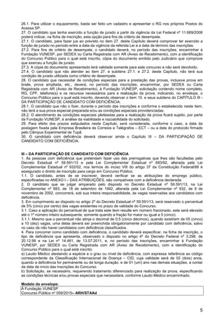 5
26.1. Para utilizar o equipamento, basta ser feito um cadastro e apresentar o RG nos próprios Postos do
Acessa SP.
27. O candidato que tenha exercido a função de jurado a partir da vigência da Lei Federal nº 11.689/2008
poderá indicar, na ficha de inscrição, esta opção para fins de critério de desempate.
27.1. O candidato, para fazer jus ao previsto no item 27. deste Capítulo deverá comprovar ter exercido a
função de jurado no período entre a data da vigência da referida Lei e a data de término das inscrições.
27.2. Para fins de critério de desempate, o candidato deverá, no período das inscrições, encaminhar à
Fundação VUNESP, por SEDEX ou Carta Registrada com AR (Aviso de Recebimento), com a identificação
do Concurso Público para o qual está inscrito, cópia do documento emitido pelo Judiciário que comprove
que exerceu a função de jurado.
27.3. A cópia do documento apresentado terá validade somente para este concurso e não será devolvido.
27.4. O candidato que não atender ao item 27. e subitens 27.1. e 27.2. deste Capítulo, não terá sua
condição de jurado utilizada como critério de desempate.
28. O candidato que necessitar de condições especiais para a prestação das provas, inclusive prova em
braile, prova ampliada, etc., deverá, no período das inscrições, encaminhar, por SEDEX ou Carta
Registrada com AR (Aviso de Recebimento), à Fundação VUNESP, solicitação contendo nome completo,
RG, CPF, telefone(s) e os recursos necessários para a realização da prova, indicando, no envelope, o
Concurso Público para o qual está inscrito, devendo observar o item 10. e seus subitens do CAPÍTULO III -
DA PARTICIPAÇÃO DE CANDIDATO COM DEFICIÊNCIA.
28.1. O candidato que não o fizer, durante o período das inscrições e conforme o estabelecido neste item,
não terá a sua prova especial preparada e/ou as condições especiais providenciadas.
28.2. O atendimento às condições especiais pleiteadas para a realização da prova ficará sujeito, por parte
da Fundação VUNESP, à análise da viabilidade e razoabilidade do solicitado.
29. Para efeito dos prazos estipulados neste Capítulo, será considerada, conforme o caso, a data da
postagem fixada pela Empresa Brasileira de Correios e Telégrafos – ECT – ou a data do protocolo firmado
pelo Câmpus Experimental de Tupã.
30. O candidato com deficiência deverá observar ainda o Capítulo III – DA PARTICIPAÇÃO DE
CANDIDATO COM DEFICIÊNCIA.
III – DA PARTICIPAÇÃO DE CANDIDATO COM DEFICIÊNCIA
1. Às pessoas com deficiência que pretendam fazer uso das prerrogativas que lhes são facultadas pelo
Decreto Estadual nº 59.591/13 e pela Lei Complementar Estadual nº 683/92, alterada pela Lei
Complementar Estadual nº 932/02, nos termos do inciso VIII do artigo 37 da Constituição Federal/88 é
assegurado o direito de inscrição para cargo em Concurso Público.
1.1. O candidato, antes de se inscrever, deverá verificar se as atribuições do emprego público,
especificadas no ANEXO I – DAS ATRIBUIÇÕES, são compatíveis com a deficiência declarada.
2. O candidato que se julgar amparado pelo disposto no Decreto Estadual nº 59.591/13, na Lei
Complementar nº 683, de 18 de setembro de 1992, alterada pela Lei Complementar nº 932, de 8 de
novembro de 2002, concorrerá, sob sua inteira responsabilidade, às vagas reservadas aos candidatos com
deficiência.
3. Em cumprimento ao disposto no artigo 2º do Decreto Estadual nº 59.591/13, será reservado o percentual
de 5% (cinco por cento) das vagas existentes no prazo de validade do Concurso.
3.1. Caso a aplicação do percentual de que trata este item resulte em número fracionado, este será elevado
até o 1º número inteiro subsequente, somente quando a fração for maior ou igual a 5 (cinco).
3.1.1. Mesmo que o percentual não atinja o decimal de 0,5 (cinco décimos), quando existirem de 05 (cinco)
a 10 (dez) vagas, uma delas deverá ser preenchida obrigatoriamente por candidato com deficiência, salvo
no caso de não haver candidatos com deficiência classificados.
4. Para concorrer como candidato com deficiência, o candidato deverá especificar, na ficha de inscrição, o
tipo de deficiência que apresenta, observado o disposto no artigo 4º do Decreto Federal nº 3.298, de
20.12.99 e na Lei nº 14.481, de 13.07.2011, e, no período das inscrições, encaminhar à Fundação
VUNESP, por SEDEX ou Carta Registrada com AR (Aviso de Recebimento), com a identificação do
Concurso Público para o qual está inscrito:
a) Laudo Médico atestando a espécie e o grau ou nível de deficiência, com expressa referência ao código
correspondente da Classificação Internacional de Doença – CID, cuja validade será de 02 (dois) anos,
quando a deficiência for permanente ou de longa duração, e de 01 (um) ano nas demais situações, a contar
da data de início das inscrições do Concurso.
b) Solicitação, se necessário, requerendo tratamento diferenciado para realização da prova, especificando
as condições técnicas e/ou provas especiais que necessitará, conforme Laudo Médico encaminhado.
Modelo do envelope:
À Fundação VUNESP
Concurso Público nº 059/2015– ARH/STAAd
 