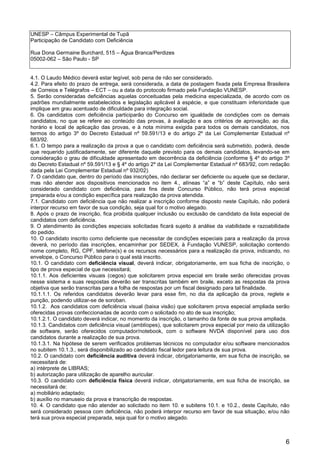 6
UNESP – Câmpus Experimental de Tupã
Participação de Candidato com Deficiência
Rua Dona Germaine Burchard, 515 – Água Branca/Perdizes
05002-062 – São Paulo - SP
4.1. O Laudo Médico deverá estar legível, sob pena de não ser considerado.
4.2. Para efeito do prazo de entrega, será considerada, a data de postagem fixada pela Empresa Brasileira
de Correios e Telégrafos – ECT – ou a data do protocolo firmado pela Fundação VUNESP.
5. Serão consideradas deficiências aquelas conceituadas pela medicina especializada, de acordo com os
padrões mundialmente estabelecidos e legislação aplicável à espécie, e que constituam inferioridade que
implique em grau acentuado de dificuldade para integração social.
6. Os candidatos com deficiência participarão do Concurso em igualdade de condições com os demais
candidatos, no que se refere ao conteúdo das provas, à avaliação e aos critérios de aprovação, ao dia,
horário e local de aplicação das provas, e à nota mínima exigida para todos os demais candidatos, nos
termos do artigo 3º do Decreto Estadual nº 59.591/13 e do artigo 2º da Lei Complementar Estadual nº
683/92.
6.1. O tempo para a realização da prova a que o candidato com deficiência será submetido, poderá, desde
que requerido justificadamente, ser diferente daquele previsto para os demais candidatos, levando-se em
consideração o grau de dificuldade apresentado em decorrência da deficiência (conforme § 4º do artigo 3º
do Decreto Estadual nº 59.591/13 e § 4º do artigo 2º da Lei Complementar Estadual nº 683/92, com redação
dada pela Lei Complementar Estadual nº 932/02).
7. O candidato que, dentro do período das inscrições, não declarar ser deficiente ou aquele que se declarar,
mas não atender aos dispositivos mencionados no item 4., alíneas “a” e “b” deste Capítulo, não será
considerado candidato com deficiência, para fins deste Concurso Público, não terá prova especial
preparada e/ou a condição específica para realização da prova atendida.
7.1. Candidato com deficiência que não realizar a inscrição conforme disposto neste Capítulo, não poderá
interpor recurso em favor de sua condição, seja qual for o motivo alegado.
8. Após o prazo de inscrição, fica proibida qualquer inclusão ou exclusão de candidato da lista especial de
candidatos com deficiência.
9. O atendimento às condições especiais solicitadas ficará sujeito à análise da viabilidade e razoabilidade
do pedido.
10. O candidato inscrito como deficiente que necessitar de condições especiais para a realização da prova
deverá, no período das inscrições, encaminhar por SEDEX, à Fundação VUNESP, solicitação contendo
nome completo, RG, CPF, telefone(s) e os recursos necessários para a realização da prova, indicando, no
envelope, o Concurso Público para o qual está inscrito.
10.1. O candidato com deficiência visual, deverá indicar, obrigatoriamente, em sua ficha de inscrição, o
tipo de prova especial de que necessitará;
10.1.1. Aos deficientes visuais (cegos) que solicitarem prova especial em braile serão oferecidas provas
nesse sistema e suas respostas deverão ser transcritas também em braile, exceto as respostas da prova
objetiva que serão transcritas para a folha de respostas por um fiscal designado para tal finalidade.
10.1.1.1. Os referidos candidatos deverão levar para esse fim, no dia da aplicação da prova, reglete e
punção, podendo utilizar-se de soroban.
10.1.2. Aos candidatos com deficiência visual (baixa visão) que solicitarem prova especial ampliada serão
oferecidas provas confeccionadas de acordo com o solicitado no ato de sua inscrição;
10.1.2.1. O candidato deverá indicar, no momento da inscrição, o tamanho da fonte de sua prova ampliada.
10.1.3. Candidatos com deficiência visual (amblíopes), que solicitarem prova especial por meio da utilização
de software, serão oferecidos computador/notebook, com o software NVDA disponível para uso dos
candidatos durante a realização de sua prova.
10.1.3.1. Na hipótese de serem verificados problemas técnicos no computador e/ou software mencionados
no subitem 10.1.3., será disponibilizado ao candidato fiscal ledor para leitura de sua prova.
10.2. O candidato com deficiência auditiva deverá indicar, obrigatoriamente, em sua ficha de inscrição, se
necessitará de:
a) intérprete de LIBRAS;
b) autorização para utilização de aparelho auricular.
10.3. O candidato com deficiência física deverá indicar, obrigatoriamente, em sua ficha de inscrição, se
necessitará de:
a) mobiliário adaptado;
b) auxílio no manuseio da prova e transcrição de respostas.
10. 4. O candidato que não atender ao solicitado no item 10. e subitens 10.1. e 10.2., deste Capítulo, não
será considerado pessoa com deficiência, não poderá interpor recurso em favor de sua situação, e/ou não
terá sua prova especial preparada, seja qual for o motivo alegado.
 