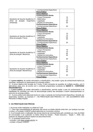 8
- Conhecimentos Específicos
Prova Prática
Assistente de Suporte Acadêmico II
(Área de atuação: Engenharia
Ambiental)
Prova Objetiva:
Conhecimentos Gerais
- Língua Portuguesa
- Matemática
- Legislação
- Noções de Informática
Conhecimentos Específicos
- Conhecimentos Específicos
Prova Prática
10
10
05
05
20
Assistente de Suporte Acadêmico II
(Área de atuação: Física)
Prova Objetiva:
Conhecimentos Gerais
- Língua Portuguesa
- Matemática
- Legislação
- Noções de Informática
Conhecimentos Específicos
- Conhecimentos Específicos
Prova Prática
10
10
05
05
20
Assistente de Suporte Acadêmico II
(Área de atuação: Mecânica)
Prova Objetiva:
Conhecimentos Gerais
- Língua Portuguesa
- Matemática
- Legislação
- Noções de Informática
Conhecimentos Específicos
- Conhecimentos Específicos
Prova Prática
10
10
05
05
20
Assistente de Suporte Acadêmico II
(Área de atuação: Mecatrônica)
Prova Objetiva:
Conhecimentos Gerais
- Língua Portuguesa
- Matemática
- Legislação
- Noções de Informática
Conhecimentos Específicos
- Conhecimentos Específicos
Prova Prática
10
10
05
05
20
2. A prova objetiva, de caráter eliminatório e classificatório, visa avaliar o grau de conhecimento teórico do
candidato, necessário ao desempenho do emprego público.
2.1. A prova objetiva terá duração de 3 horas, e será composta de questões de múltipla escolha, com 5
alternativas cada uma, de acordo com o conteúdo programático constante do ANEXO II – CONTEÚDO
PROGRAMÁTICO.
3. A prova prática, de caráter eliminatório e classificatório, permite avaliar o grau de conhecimento e as
habilidades do candidato por meio de demonstração prática das atividades a serem desempenhadas no
exercício do emprego público.
3.1. A prova prática será elaborada tendo em vista o conteúdo de Conhecimentos Específicos. Deverão ser
observados, também, os Capítulos V – DA PRESTAÇÃO DAS PROVAS e VI – DO JULGAMENTO DAS
PROVAS E HABILITAÇÃO.
V - DA PRESTAÇÃO DAS PROVAS
1. As provas serão realizadas na cidade de Tupã.
1.1. Caso haja impossibilidade de aplicação das provas na cidade referida neste item, por qualquer que seja
o motivo, a Fundação VUNESP poderá aplicá-las em municípios vizinhos.
2. A convocação para a realização das provas deverá ser acompanhada pelo candidato por meio de Edital
de Convocação a ser publicado no Diário Oficial do Estado – Poder Executivo – Seção I – DOE, não
podendo ser alegada qualquer espécie de desconhecimento.
2.1. O candidato poderá ainda:
- consultar o site www.vunesp.com.br; ou
- contatar o Disque VUNESP.
 