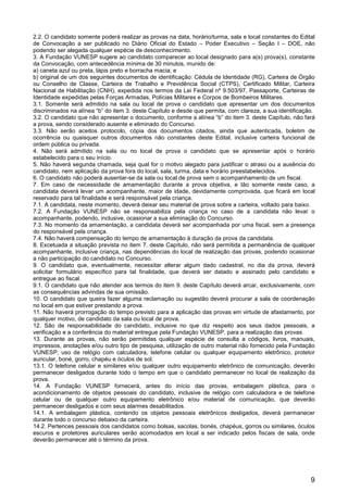 9
2.2. O candidato somente poderá realizar as provas na data, horário/turma, sala e local constantes do Edital
de Convocação a ser publicado no Diário Oficial do Estado – Poder Executivo – Seção I – DOE, não
podendo ser alegada qualquer espécie de desconhecimento.
3. A Fundação VUNESP sugere ao candidato comparecer ao local designado para a(s) prova(s), constante
da Convocação, com antecedência mínima de 30 minutos, munido de:
a) caneta azul ou preta, lápis preto e borracha macia; e
b) original de um dos seguintes documentos de identificação: Cédula de Identidade (RG), Carteira de Órgão
ou Conselho de Classe, Carteira de Trabalho e Previdência Social (CTPS), Certificado Militar, Carteira
Nacional de Habilitação (CNH), expedida nos termos da Lei Federal nº 9.503/97, Passaporte, Carteiras de
Identidade expedidas pelas Forças Armadas, Polícias Militares e Corpos de Bombeiros Militares.
3.1. Somente será admitido na sala ou local de prova o candidato que apresentar um dos documentos
discriminados na alínea “b” do item 3. deste Capítulo e desde que permita, com clareza, a sua identificação.
3.2. O candidato que não apresentar o documento, conforme a alínea “b” do item 3. deste Capítulo, não fará
a prova, sendo considerado ausente e eliminado do Concurso.
3.3. Não serão aceitos protocolo, cópia dos documentos citados, ainda que autenticada, boletim de
ocorrência ou quaisquer outros documentos não constantes deste Edital, inclusive carteira funcional de
ordem pública ou privada.
4. Não será admitido na sala ou no local de prova o candidato que se apresentar após o horário
estabelecido para o seu início.
5. Não haverá segunda chamada, seja qual for o motivo alegado para justificar o atraso ou a ausência do
candidato, nem aplicação da prova fora do local, sala, turma, data e horário preestabelecidos.
6. O candidato não poderá ausentar-se da sala ou local de prova sem o acompanhamento de um fiscal.
7. Em caso de necessidade de amamentação durante a prova objetiva, e tão somente neste caso, a
candidata deverá levar um acompanhante, maior de idade, devidamente comprovada, que ficará em local
reservado para tal finalidade e será responsável pela criança.
7.1. A candidata, neste momento, deverá deixar seu material de prova sobre a carteira, voltado para baixo.
7.2. A Fundação VUNESP não se responsabiliza pela criança no caso de a candidata não levar o
acompanhante, podendo, inclusive, ocasionar a sua eliminação do Concurso.
7.3. No momento da amamentação, a candidata deverá ser acompanhada por uma fiscal, sem a presença
do responsável pela criança.
7.4. Não haverá compensação do tempo de amamentação à duração da prova da candidata.
8. Excetuada a situação prevista no item 7. deste Capítulo, não será permitida a permanência de qualquer
acompanhante, inclusive criança, nas dependências do local de realização das provas, podendo ocasionar
a não participação do candidato no Concurso.
9. O candidato que, eventualmente, necessitar alterar algum dado cadastral, no dia da prova, deverá
solicitar formulário específico para tal finalidade, que deverá ser datado e assinado pelo candidato e
entregue ao fiscal.
9.1. O candidato que não atender aos termos do item 9. deste Capítulo deverá arcar, exclusivamente, com
as consequências advindas de sua omissão.
10. O candidato que queira fazer alguma reclamação ou sugestão deverá procurar a sala de coordenação
no local em que estiver prestando a prova.
11. Não haverá prorrogação do tempo previsto para a aplicação das provas em virtude de afastamento, por
qualquer motivo, de candidato da sala ou local de prova.
12. São de responsabilidade do candidato, inclusive no que diz respeito aos seus dados pessoais, a
verificação e a conferência do material entregue pela Fundação VUNESP, para a realização das provas.
13. Durante as provas, não serão permitidas qualquer espécie de consulta a códigos, livros, manuais,
impressos, anotações e/ou outro tipo de pesquisa, utilização de outro material não fornecido pela Fundação
VUNESP, uso de relógio com calculadora, telefone celular ou qualquer equipamento eletrônico, protetor
auricular, boné, gorro, chapéu e óculos de sol.
13.1. O telefone celular e similares e/ou qualquer outro equipamento eletrônico de comunicação, deverão
permanecer desligados durante todo o tempo em que o candidato permanecer no local de realização da
prova.
14. A Fundação VUNESP fornecerá, antes do início das provas, embalagem plástica, para o
acondicionamento de objetos pessoais do candidato, inclusive de relógio com calculadora e de telefone
celular ou de qualquer outro equipamento eletrônico e/ou material de comunicação, que deverão
permanecer desligados e com seus alarmes desabilitados.
14.1. A embalagem plástica, contendo os objetos pessoais eletrônicos desligados, deverá permanecer
durante todo o concurso debaixo da carteira.
14.2. Pertences pessoais dos candidatos como bolsas, sacolas, bonés, chapéus, gorros ou similares, óculos
escuros e protetores auriculares serão acomodados em local a ser indicado pelos fiscais de sala, onde
deverão permanecer até o término da prova.
 