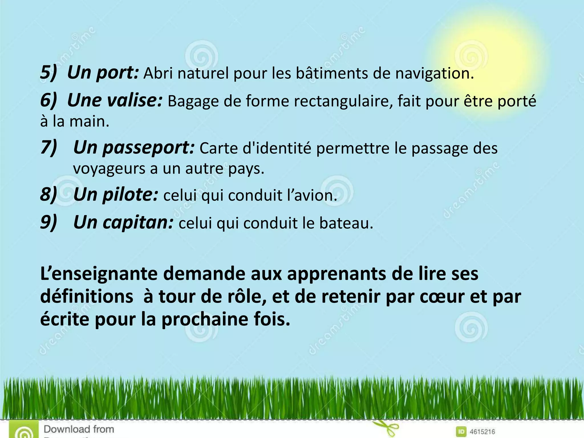5) Un port: Abri naturel pour les bâtiments de navigation.
6) Une valise: Bagage de forme rectangulaire, fait pour être porté
à la main.
7) Un passeport: Carte d'identité permettre le passage des
voyageurs a un autre pays.
8) Un pilote: celui qui conduit l’avion.
9) Un capitan: celui qui conduit le bateau.
L’enseignante demande aux apprenants de lire ses
définitions à tour de rôle, et de retenir par cœur et par
écrite pour la prochaine fois.
 