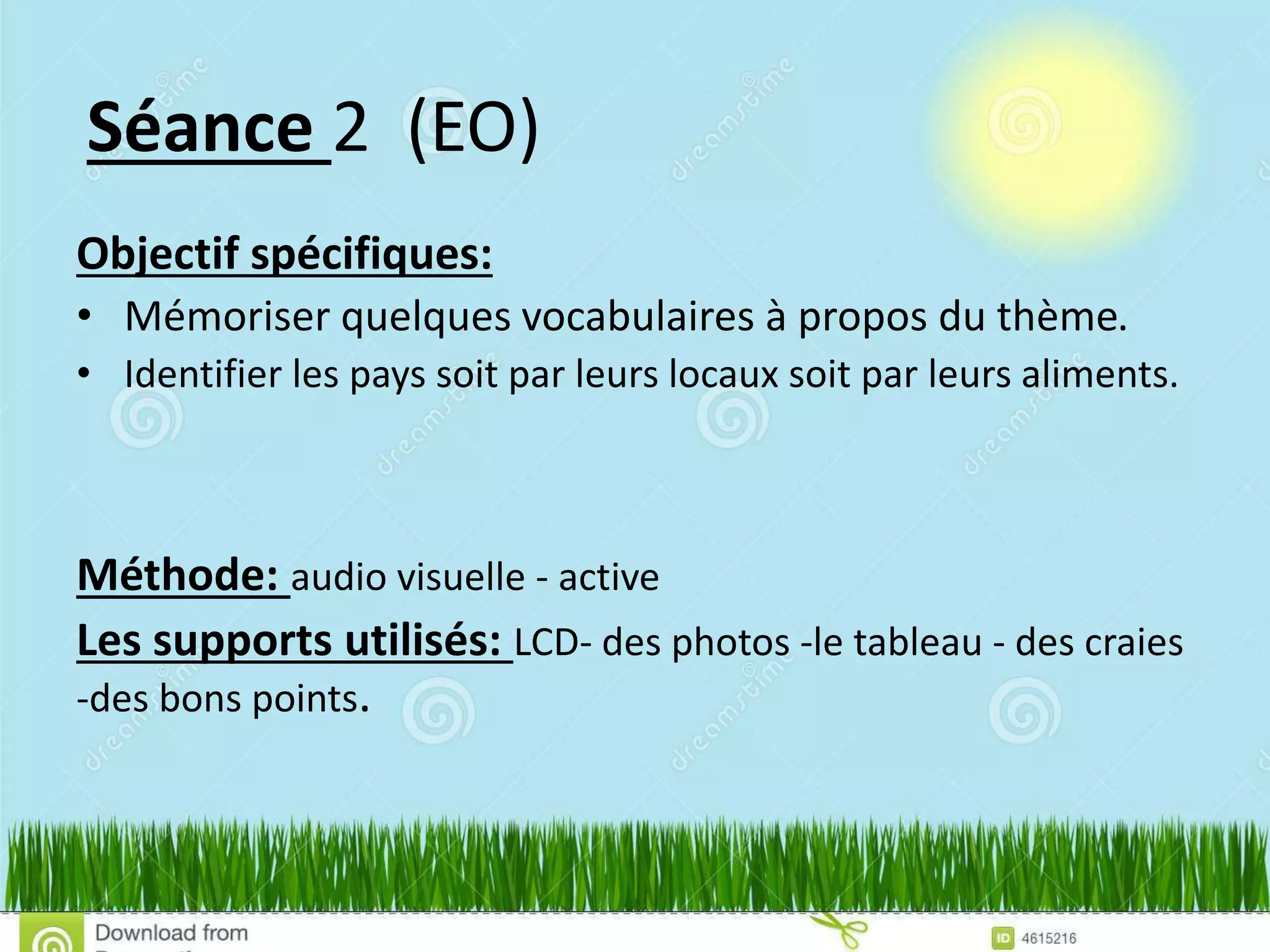 Séance 2 (EO)
Objectif spécifiques:
• Mémoriser quelques vocabulaires à propos du thème.
• Identifier les pays soit par leurs locaux soit par leurs aliments.
Méthode: audio visuelle - active
Les supports utilisés: LCD- des photos -le tableau - des craies
-des bons points.
 