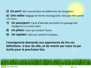 5) Un port: Abri naturel pour les bâtiments de navigation.
6) Une valise: Bagage de forme rectangulaire, fait pour être porté
à la main.
7) Un passeport: Carte d'identité permettre le passage des
voyageurs a un autre pays.
8) Un pilote: celui qui conduit l’avion.
9) Un capitan: celui qui conduit le bateau.
L’enseignante demande aux apprenants de lire ses
définitions à tour de rôle, et de retenir par cœur et par
écrite pour la prochaine fois.
 
