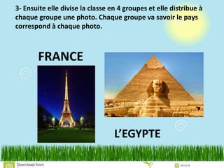3- Ensuite elle divise la classe en 4 groupes et elle distribue à
chaque groupe une photo. Chaque groupe va savoir le pays
correspond à chaque photo.
FRANCE
L’EGYPTE
 
