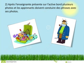 2) Après l’enseignante présente sur l’active bord plusieurs
photos et les apprenants doivent constuire des phrases avec
ses photos.
 
