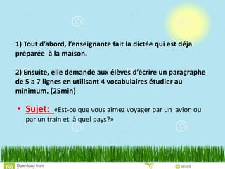 1) Tout d’abord, l’enseignante fait la dictée qui est déja
préparée à la maison.
2) Ensuite, elle demande aux élèves d’écrire un paragraphe
de 5 a 7 lignes en utilisant 4 vocabulaires étudier au
minimum. (25min)
• Sujet: «Est-ce que vous aimez voyager par un avion ou
par un train et à quel pays?»
 