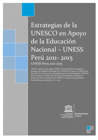  
     
 

              

        Estrategias de la 
        UNESCO en Apoyo 
        de la Educación 
        Nacional – UNESS 
        Perú 2011‐ 2015 
        UNESS‐Perú 2011‐2015 
         
        UNESS  responde a las siglas UNESCO National Education Support 
        Strategy, que significa Estrategia de la UNESCO de Apoyo a la Educación 
        Nacional. Es un documento de planificación de  la Estrategia de UNESCO‐
        Perú de Apoyo a la Educación Nacional. Su propósito es mejorar la 
        pertinencia de la cooperación de UNESCO y apoyo a las prioridades 
        nacionales para el periodo 2011 – 2015. 
         
         
         
         
         
         
                                                
                                                
                                                
                                                




                                                                                




                                                                            
 