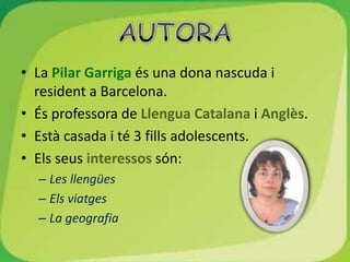 • La Pilar Garriga és una dona nascuda i
  resident a Barcelona.
• És professora de Llengua Catalana i Anglès.
• Està casada i té 3 fills adolescents.
• Els seus interessos són:
  – Les llengües
  – Els viatges
  – La geografia
 