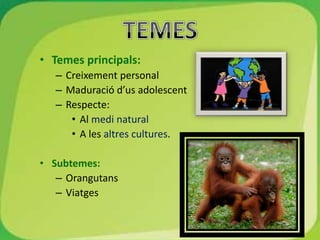 • Temes principals:
   – Creixement personal
   – Maduració d’us adolescent
   – Respecte:
      • Al medi natural
      • A les altres cultures.

• Subtemes:
   – Orangutans
   – Viatges
 