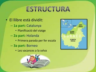 • El llibre està dividit:
   – 1a part: Catalunya
      • Planificació del viatge
   – 2a part: Holanda
      • Primera parada per fer escala
   – 3a part: Borneo
      • Les vacances a la selva
 