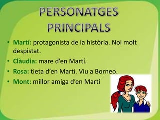 • Martí: protagonista de la història. Noi molt
  despistat.
• Clàudia: mare d’en Martí.
• Rosa: tieta d’en Martí. Viu a Borneo.
• Mont: millor amiga d’en Martí
 