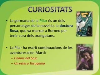 • La germana de la Pilar és un dels
  personatges de la novel·la, la doctora
  Rosa, que va marxar a Borneo per
  tenir cura dels orangutans.

• La Pilar ha escrit continuacions de les
  aventures d’en Martí:
   – L’home del bosc
   – Un estiu a Tucugama
 
