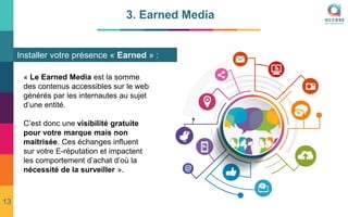 3. Earned Media
Installer votre présence « Earned » :
« Le Earned Media est la somme
des contenus accessibles sur le web
générés par les internautes au sujet
d’une entité.
C’est donc une visibilité gratuite
pour votre marque mais non
maitrisée. Ces échanges influent
sur votre E-réputation et impactent
les comportement d’achat d’où la
nécessité de la surveiller ».
13
 